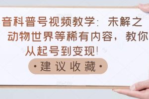 抖音科普号视频教学：未解之谜、动物世界等稀有内容，教你从起号到变现！