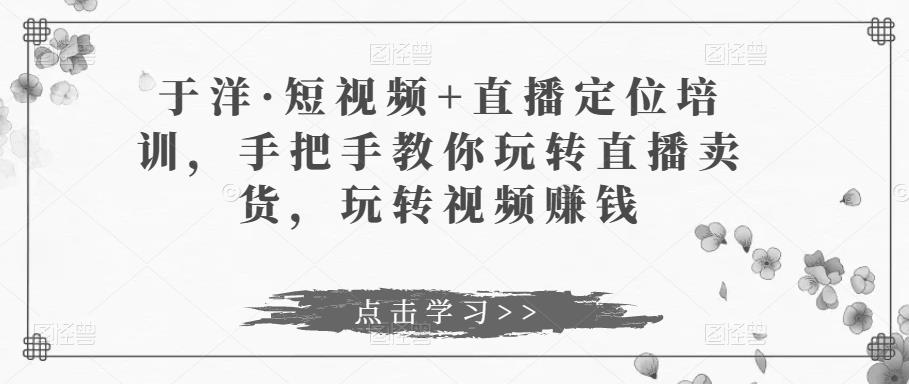 于洋·短视频+直播定位培训，手把手教你玩转直播卖货，玩转视频赚钱